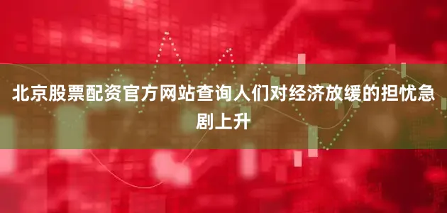 北京股票配资官方网站查询人们对经济放缓的担忧急剧上升