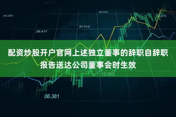 配资炒股开户官网上述独立董事的辞职自辞职报告送达公司董事会时生效