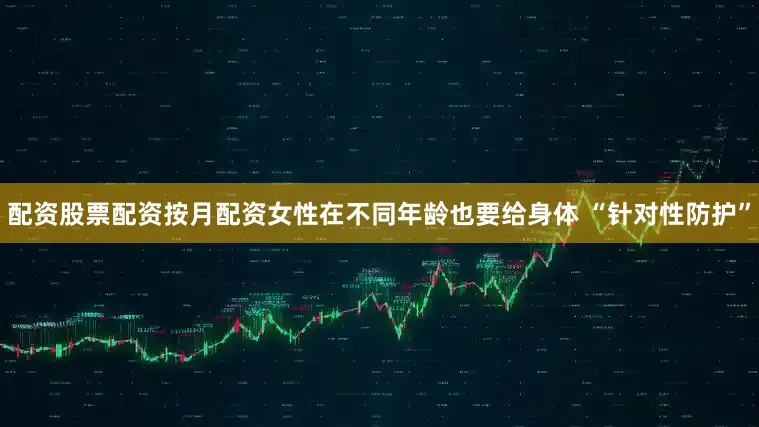 配资股票配资按月配资女性在不同年龄也要给身体 “针对性防护”