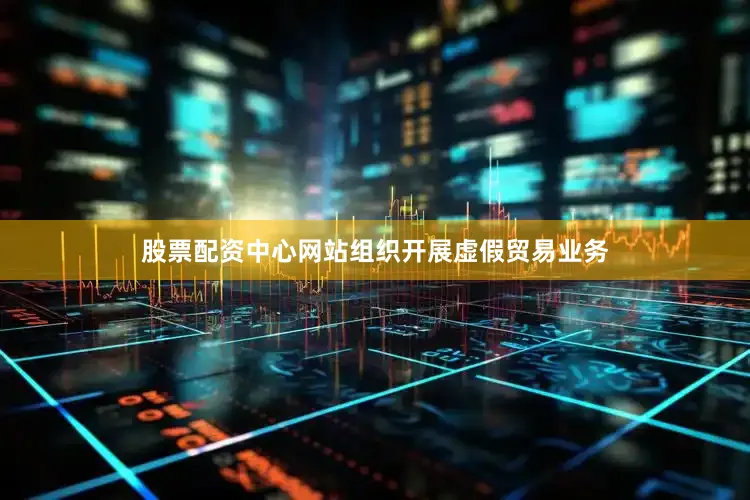股票配资中心网站组织开展虚假贸易业务