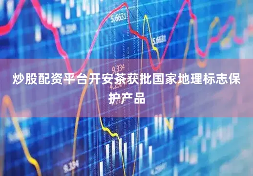 炒股配资平台开安茶获批国家地理标志保护产品